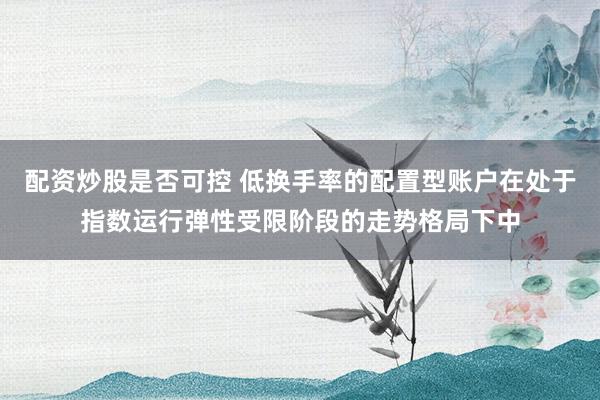 配资炒股是否可控 低换手率的配置型账户在处于指数运行弹性受限阶段的走势格局下中