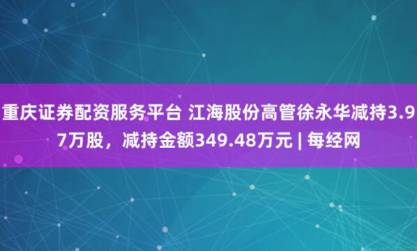 重庆证券配资服务平台 江海股份高管徐永华减持3.97万股，减持金额349.48万元 | 每经网
