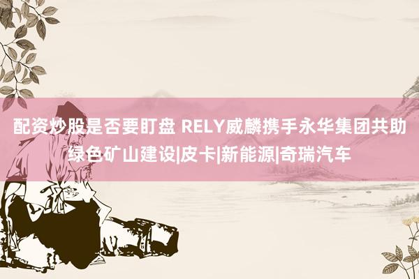 配资炒股是否要盯盘 RELY威麟携手永华集团共助绿色矿山建设|皮卡|新能源|奇瑞汽车