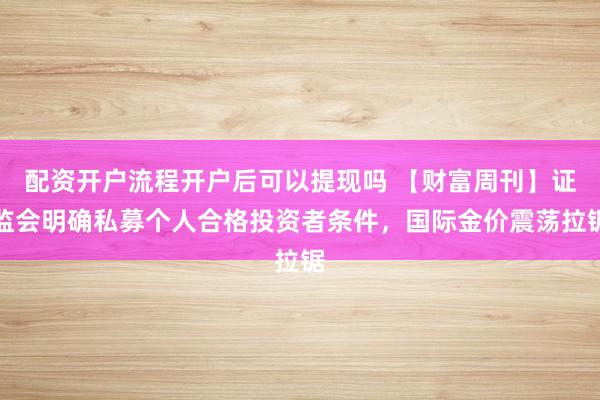 配资开户流程开户后可以提现吗 【财富周刊】证监会明确私募个人合格投资者条件，国际金价震荡拉锯