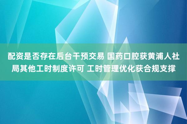 配资是否存在后台干预交易 国药口腔获黄浦人社局其他工时制度许可 工时管理优化获合规支撑