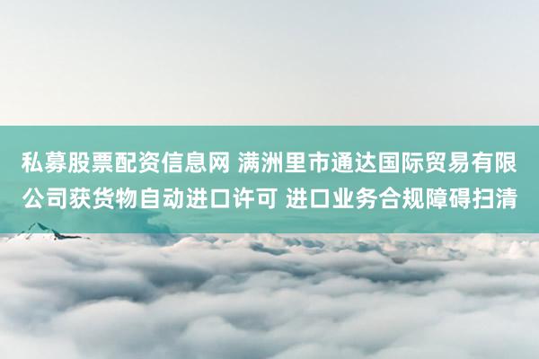 私募股票配资信息网 满洲里市通达国际贸易有限公司获货物自动进口许可 进口业务合规障碍扫清