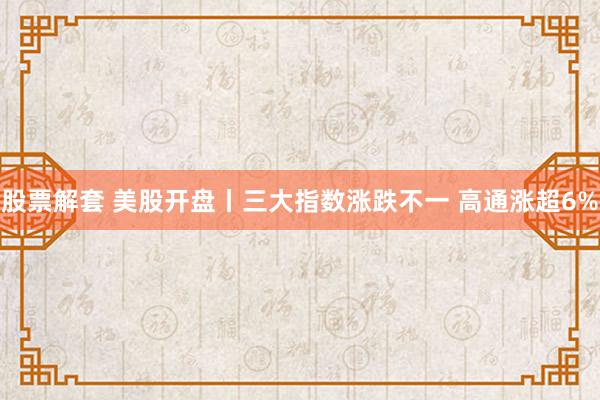 股票解套 美股开盘丨三大指数涨跌不一 高通涨超6%