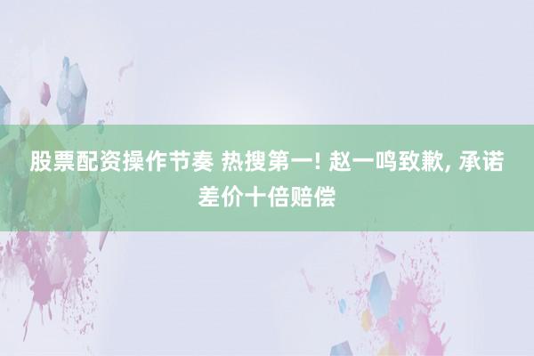 股票配资操作节奏 热搜第一! 赵一鸣致歉, 承诺差价十倍赔偿