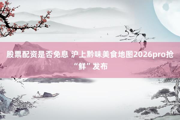 股票配资是否免息 沪上黔味美食地图2026pro抢“鲜”发布