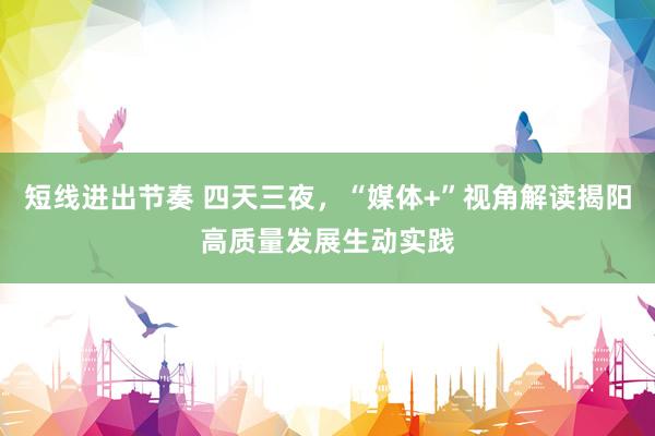 短线进出节奏 四天三夜，“媒体+”视角解读揭阳高质量发展生动实践