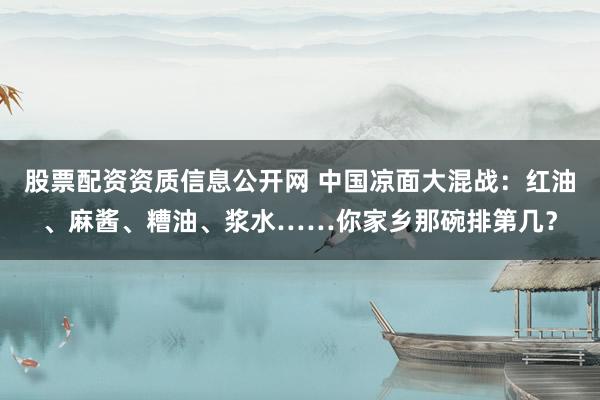 股票配资资质信息公开网 中国凉面大混战：红油、麻酱、糟油、浆水……你家乡那碗排第几？