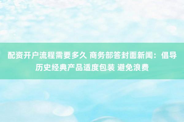 配资开户流程需要多久 商务部答封面新闻：倡导历史经典产品适度包装 避免浪费