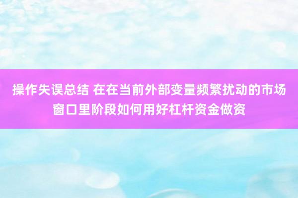 操作失误总结 在在当前外部变量频繁扰动的市场窗口里阶段如何用好杠杆资金做资