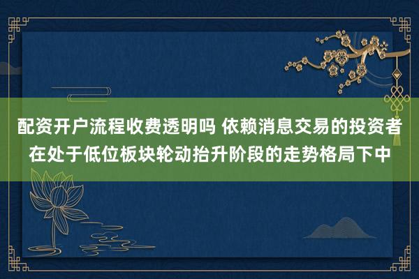 配资开户流程收费透明吗 依赖消息交易的投资者在处于低位板块轮动抬升阶段的走势格局下中