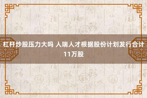 杠杆炒股压力大吗 人瑞人才根据股份计划发行合计11万股