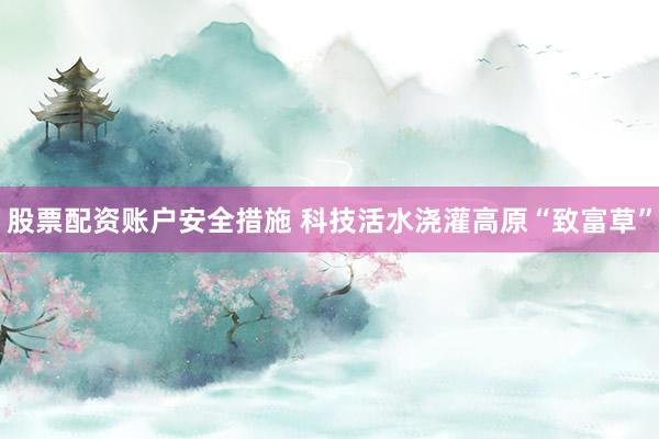 股票配资账户安全措施 科技活水浇灌高原“致富草”