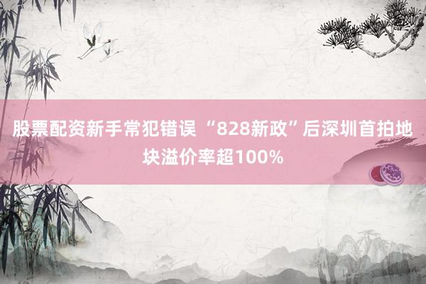 股票配资新手常犯错误 “828新政”后深圳首拍地块溢价率超100%