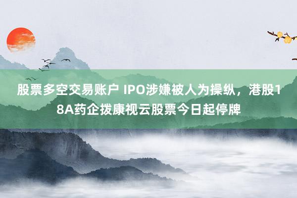 股票多空交易账户 IPO涉嫌被人为操纵，港股18A药企拨康视云股票今日起停牌