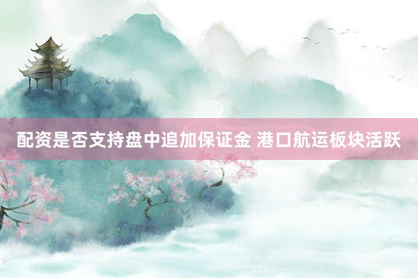 配资是否支持盘中追加保证金 港口航运板块活跃