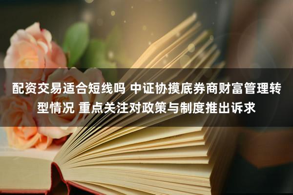 配资交易适合短线吗 中证协摸底券商财富管理转型情况 重点关注对政策与制度推出诉求