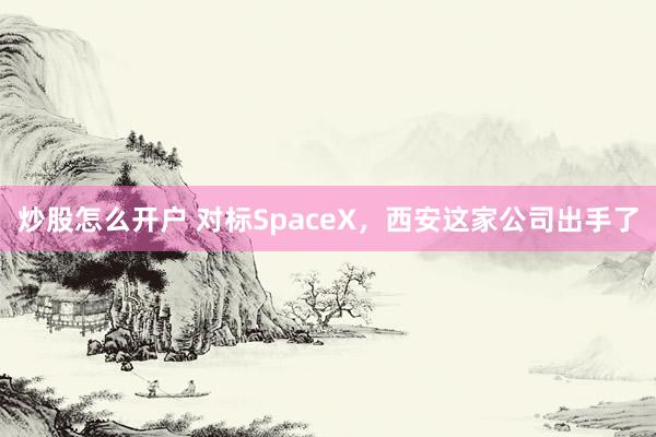 炒股怎么开户 对标SpaceX，西安这家公司出手了