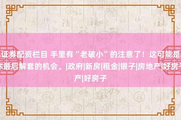 证券配资栏目 手里有“老破小”的注意了！这可能是你最后解套的机会。|政府|新房|租金|银子|房地产|好房子