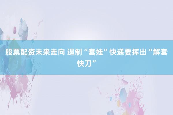 股票配资未来走向 遏制“套娃”快递要挥出“解套快刀”