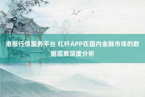 港股行情服务平台 杠杆APP在国内金融市场的数据观察深度分析