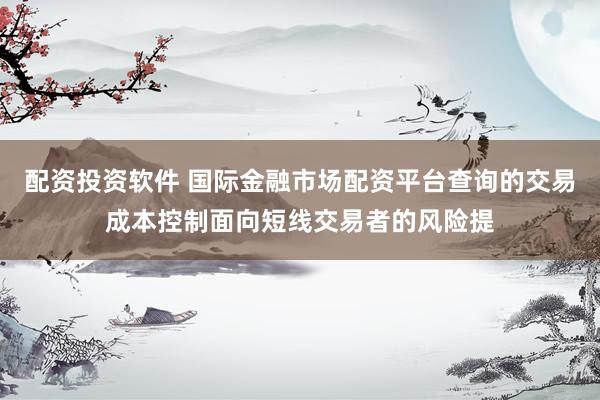 配资投资软件 国际金融市场配资平台查询的交易成本控制面向短线交易者的风险提