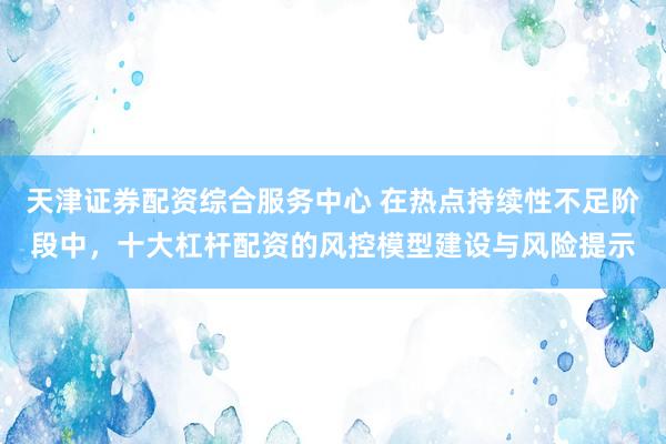 天津证券配资综合服务中心 在热点持续性不足阶段中，十大杠杆配资的风控模型建设与风险提示