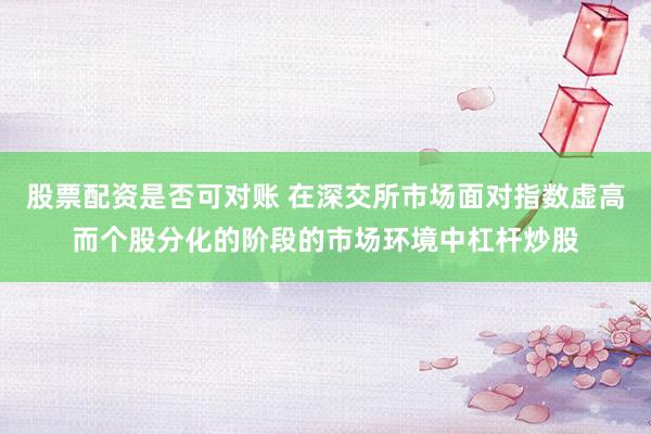 股票配资是否可对账 在深交所市场面对指数虚高而个股分化的阶段的市场环境中杠杆炒股