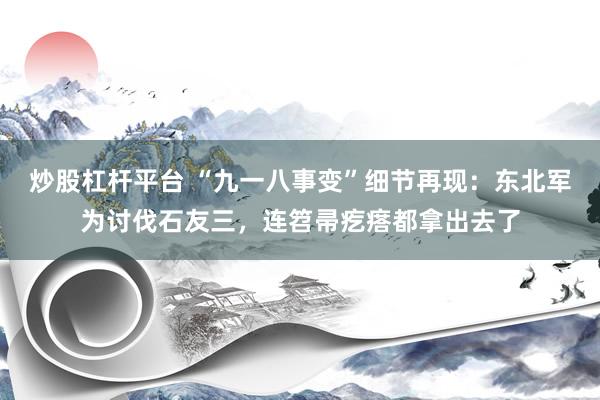 炒股杠杆平台 “九一八事变”细节再现：东北军为讨伐石友三，连笤帚疙瘩都拿出去了