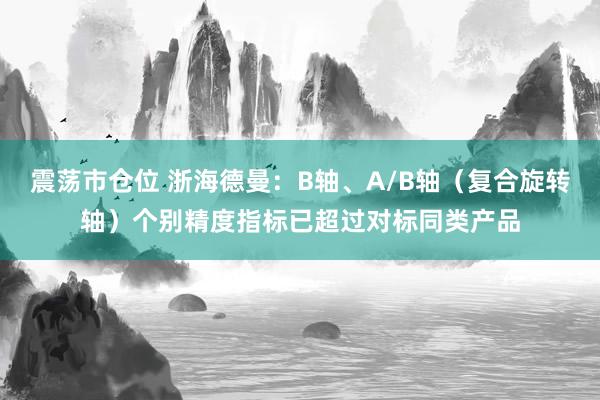 震荡市仓位 浙海德曼：B轴、A/B轴（复合旋转轴）个别精度指标已超过对标同类产品
