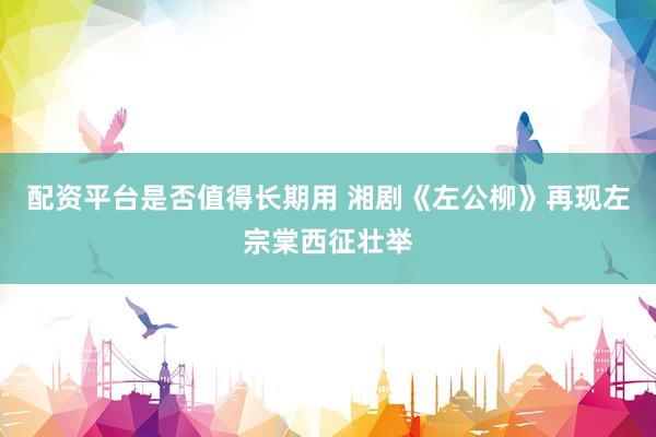 配资平台是否值得长期用 湘剧《左公柳》再现左宗棠西征壮举