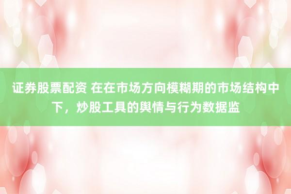 证券股票配资 在在市场方向模糊期的市场结构中下，炒股工具的舆情与行为数据监