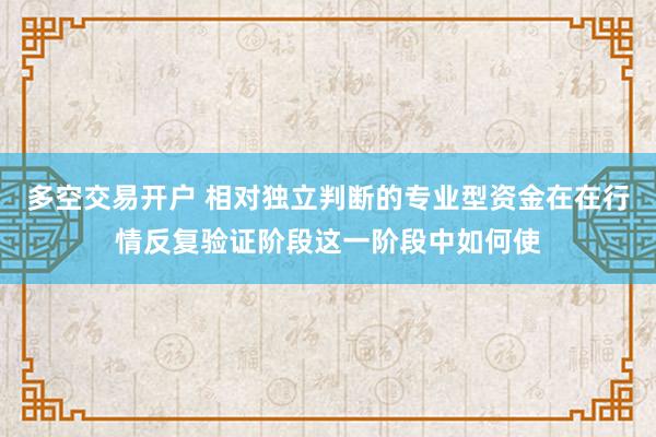 多空交易开户 相对独立判断的专业型资金在在行情反复验证阶段这一阶段中如何使