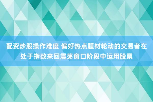 配资炒股操作难度 偏好热点题材轮动的交易者在处于指数来回震荡窗口阶段中运用股票