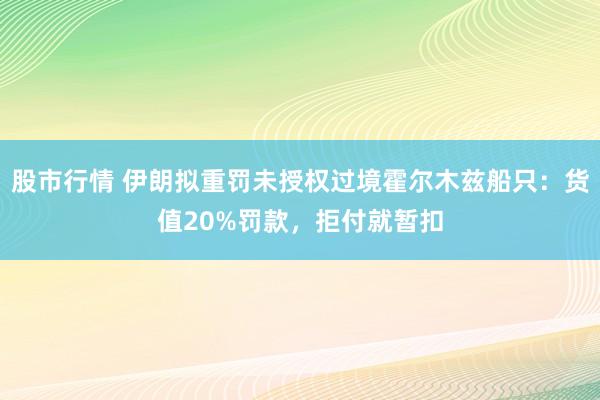 股市行情 伊朗拟重罚未授权过境霍尔木兹船只：货值20%罚款，拒付就暂扣