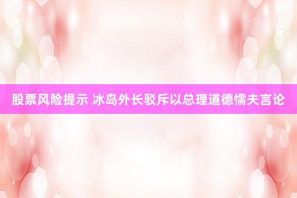 股票风险提示 冰岛外长驳斥以总理道德懦夫言论