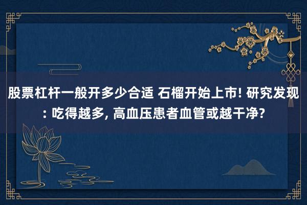 股票杠杆一般开多少合适 石榴开始上市! 研究发现: 吃得越多, 高血压患者血管或越干净?