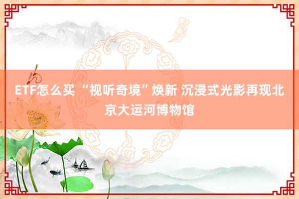 ETF怎么买 “视听奇境”焕新 沉浸式光影再现北京大运河博物馆