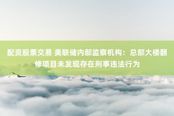 配资股票交易 美联储内部监察机构：总部大楼翻修项目未发现存在刑事违法行为