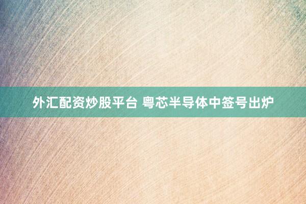 外汇配资炒股平台 粤芯半导体中签号出炉