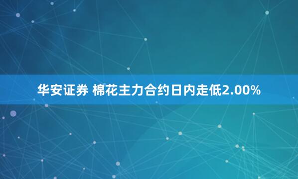 华安证券 棉花主力合约日内走低2.00%