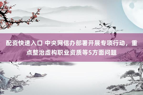 配资快速入口 中央网信办部署开展专项行动，重点整治虚构职业资质等5方面问题