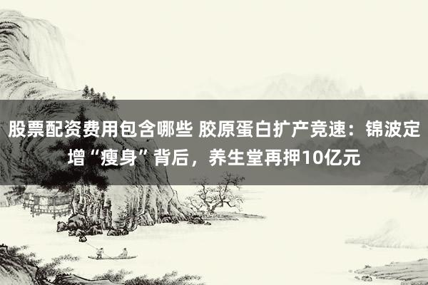 股票配资费用包含哪些 胶原蛋白扩产竞速：锦波定增“瘦身”背后，养生堂再押10亿元