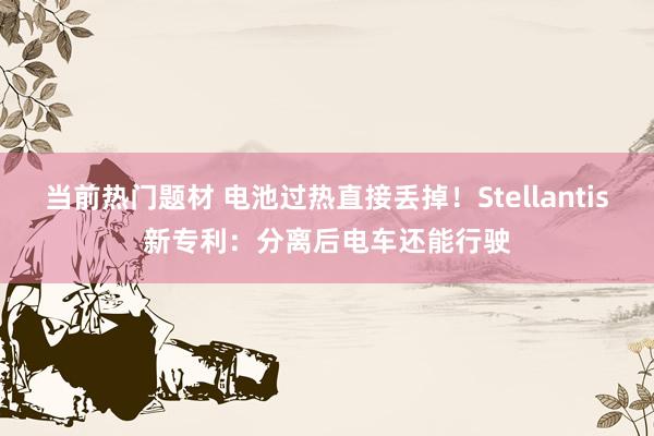 当前热门题材 电池过热直接丢掉！Stellantis新专利：分离后电车还能行驶