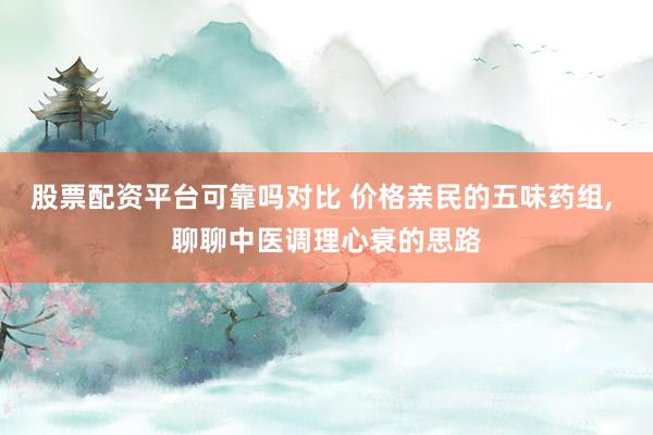 股票配资平台可靠吗对比 价格亲民的五味药组, 聊聊中医调理心衰的思路