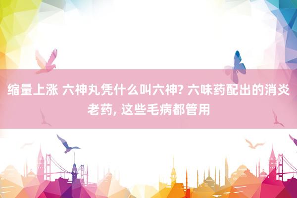 缩量上涨 六神丸凭什么叫六神? 六味药配出的消炎老药, 这些毛病都管用