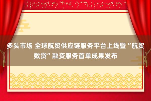 多头市场 全球航贸供应链服务平台上线暨“航贸数贷”融资服务首单成果发布