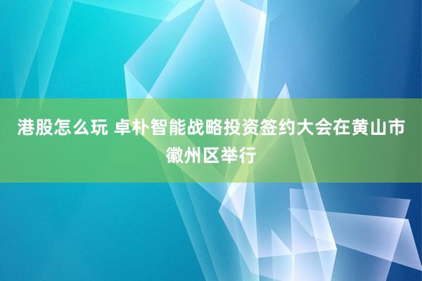 港股怎么玩 卓朴智能战略投资签约大会在黄山市徽州区举行