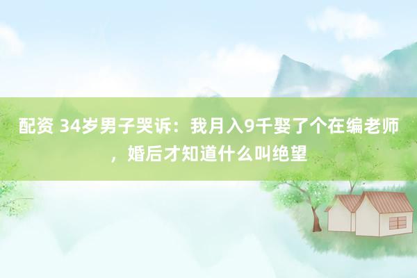 配资 34岁男子哭诉：我月入9千娶了个在编老师，婚后才知道什么叫绝望