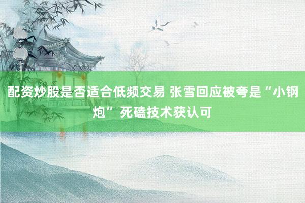 配资炒股是否适合低频交易 张雪回应被夸是“小钢炮” 死磕技术获认可