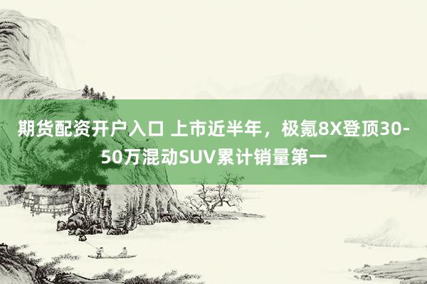 期货配资开户入口 上市近半年,极氪8X登顶30-50万混动SUV累计销量第一